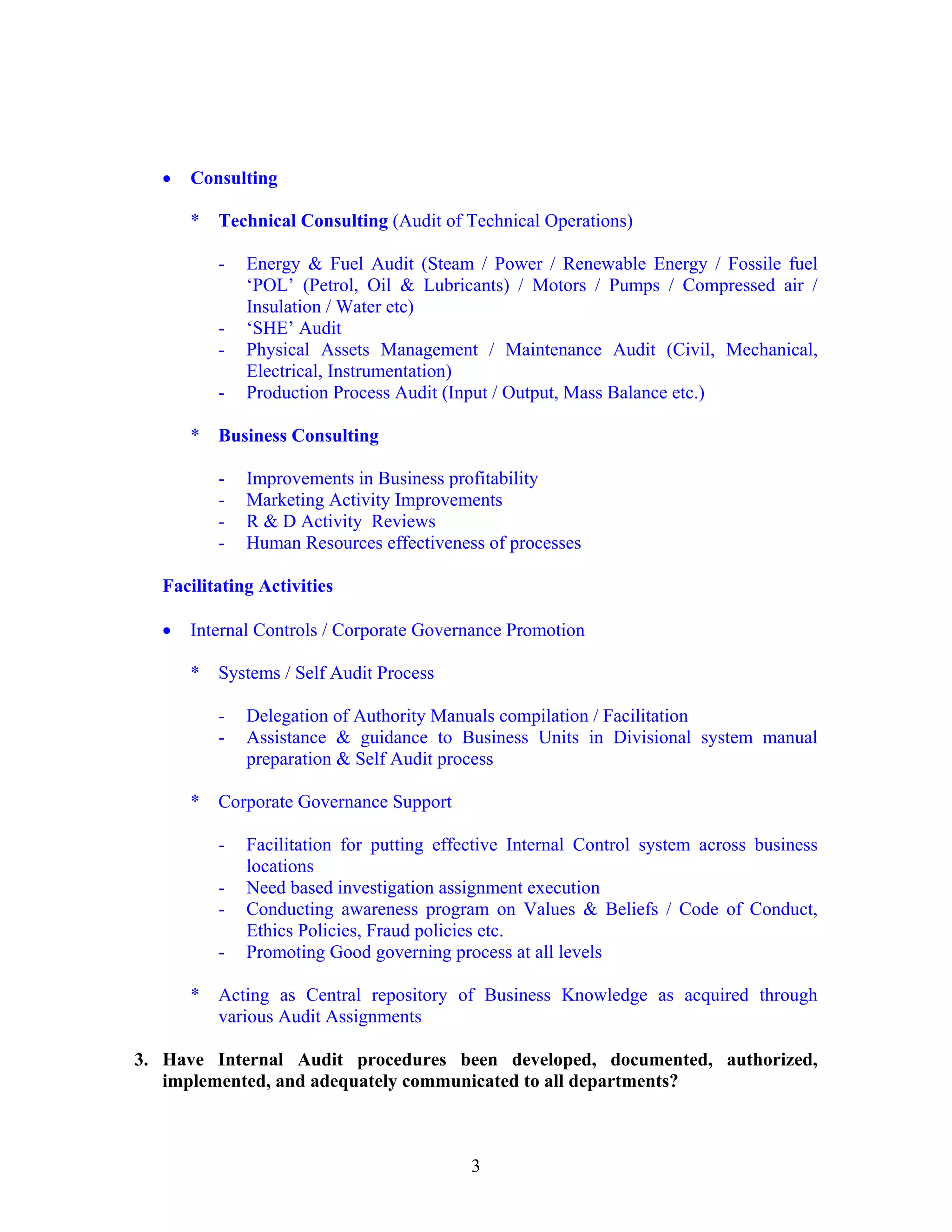3
• Consulting
* Technical Consulting (Audit of Technical Operations)
- Energy & Fuel Audit (Steam / Power / Renewable Energy / Fossile fuel
‘POL’ (Petrol, Oil & Lubricants) / Motors / Pumps / Compressed air /
Insulation / Water etc)
- ‘SHE’ Audit
- Physical Assets Management / Maintenance Audit (Civil, Mechanical,
Electrical, Instrumentation)
- Production Process Audit (Input / Output, Mass Balance etc.)
* Business Consulting
- Improvements in Business profitability
- Marketing Activity Improvements
- R & D Activity Reviews
- Human Resources effectiveness of processes
Facilitating Activities
• Internal Controls / Corporate Governance Promotion
* Systems / Self Audit Process
- Delegation of Authority Manuals compilation / Facilitation
- Assistance & guidance to Business Units in Divisional system manual
preparation & Self Audit process
* Corporate Governance Support
- Facilitation for putting effective Internal Control system across business
locations
- Need based investigation assignment execution
- Conducting awareness program on Values & Beliefs / Code of Conduct,
Ethics Policies, Fraud policies etc.
- Promoting Good governing process at all levels
* Acting as Central repository of Business Knowledge as acquired through
various Audit Assignments
3. Have Internal Audit procedures been developed, documented, authorized,
implemented, and adequately communicated to all departments?
 