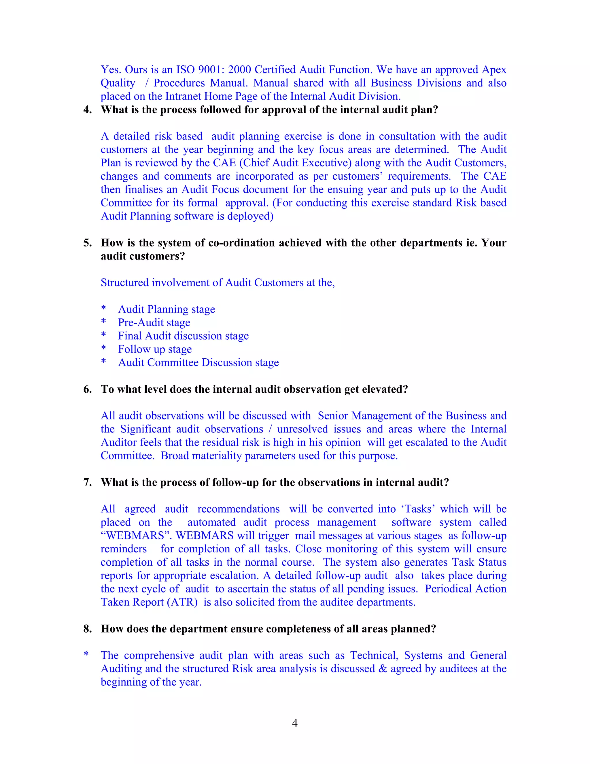 4
Yes. Ours is an ISO 9001: 2000 Certified Audit Function. We have an approved Apex
Quality / Procedures Manual. Manual shared with all Business Divisions and also
placed on the Intranet Home Page of the Internal Audit Division.
4. What is the process followed for approval of the internal audit plan?
A detailed risk based audit planning exercise is done in consultation with the audit
customers at the year beginning and the key focus areas are determined. The Audit
Plan is reviewed by the CAE (Chief Audit Executive) along with the Audit Customers,
changes and comments are incorporated as per customers’ requirements. The CAE
then finalises an Audit Focus document for the ensuing year and puts up to the Audit
Committee for its formal approval. (For conducting this exercise standard Risk based
Audit Planning software is deployed)
5. How is the system of co-ordination achieved with the other departments ie. Your
audit customers?
Structured involvement of Audit Customers at the,
* Audit Planning stage
* Pre-Audit stage
* Final Audit discussion stage
* Follow up stage
* Audit Committee Discussion stage
6. To what level does the internal audit observation get elevated?
All audit observations will be discussed with Senior Management of the Business and
the Significant audit observations / unresolved issues and areas where the Internal
Auditor feels that the residual risk is high in his opinion will get escalated to the Audit
Committee. Broad materiality parameters used for this purpose.
7. What is the process of follow-up for the observations in internal audit?
All agreed audit recommendations will be converted into ‘Tasks’ which will be
placed on the automated audit process management software system called
“WEBMARS”. WEBMARS will trigger mail messages at various stages as follow-up
reminders for completion of all tasks. Close monitoring of this system will ensure
completion of all tasks in the normal course. The system also generates Task Status
reports for appropriate escalation. A detailed follow-up audit also takes place during
the next cycle of audit to ascertain the status of all pending issues. Periodical Action
Taken Report (ATR) is also solicited from the auditee departments.
8. How does the department ensure completeness of all areas planned?
* The comprehensive audit plan with areas such as Technical, Systems and General
Auditing and the structured Risk area analysis is discussed & agreed by auditees at the
beginning of the year.
 