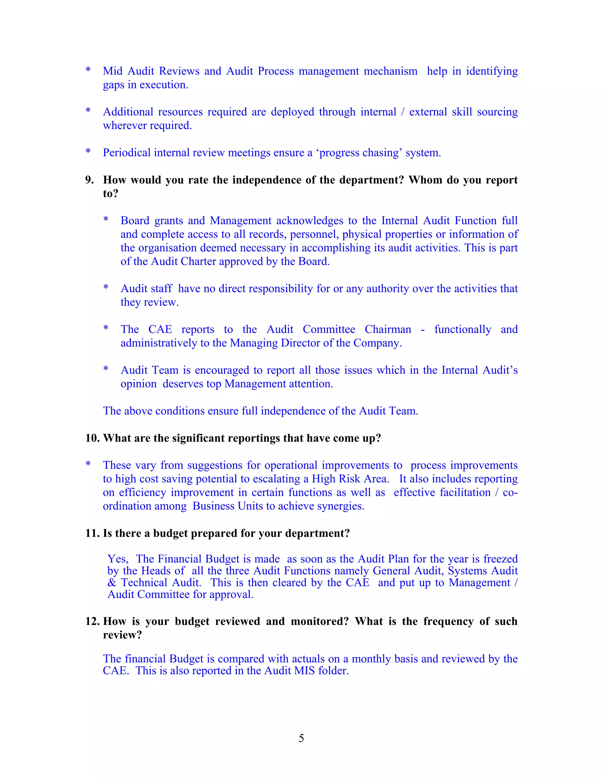 5
* Mid Audit Reviews and Audit Process management mechanism help in identifying
gaps in execution.
* Additional resources required are deployed through internal / external skill sourcing
wherever required.
* Periodical internal review meetings ensure a ‘progress chasing’ system.
9. How would you rate the independence of the department? Whom do you report
to?
* Board grants and Management acknowledges to the Internal Audit Function full
and complete access to all records, personnel, physical properties or information of
the organisation deemed necessary in accomplishing its audit activities. This is part
of the Audit Charter approved by the Board.
* Audit staff have no direct responsibility for or any authority over the activities that
they review.
* The CAE reports to the Audit Committee Chairman - functionally and
administratively to the Managing Director of the Company.
* Audit Team is encouraged to report all those issues which in the Internal Audit’s
opinion deserves top Management attention.
The above conditions ensure full independence of the Audit Team.
10. What are the significant reportings that have come up?
* These vary from suggestions for operational improvements to process improvements
to high cost saving potential to escalating a High Risk Area. It also includes reporting
on efficiency improvement in certain functions as well as effective facilitation / co-
ordination among Business Units to achieve synergies.
11. Is there a budget prepared for your department?
Yes, The Financial Budget is made as soon as the Audit Plan for the year is freezed
by the Heads of all the three Audit Functions namely General Audit, Systems Audit
& Technical Audit. This is then cleared by the CAE and put up to Management /
Audit Committee for approval.
12. How is your budget reviewed and monitored? What is the frequency of such
review?
The financial Budget is compared with actuals on a monthly basis and reviewed by the
CAE. This is also reported in the Audit MIS folder.
 