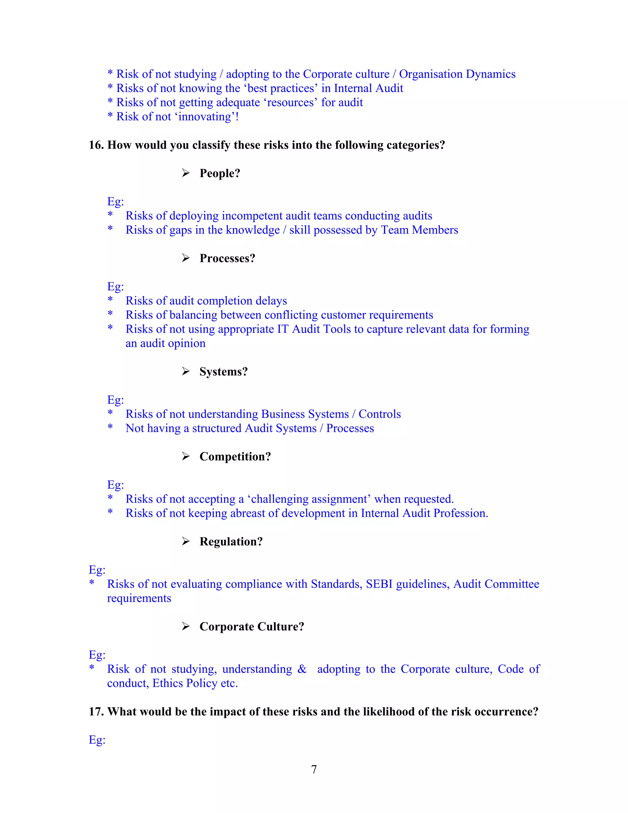 7
* Risk of not studying / adopting to the Corporate culture / Organisation Dynamics
* Risks of not knowing the ‘best practices’ in Internal Audit
* Risks of not getting adequate ‘resources’ for audit
* Risk of not ‘innovating’!
16. How would you classify these risks into the following categories?
People?
Eg:
* Risks of deploying incompetent audit teams conducting audits
* Risks of gaps in the knowledge / skill possessed by Team Members
Processes?
Eg:
* Risks of audit completion delays
* Risks of balancing between conflicting customer requirements
* Risks of not using appropriate IT Audit Tools to capture relevant data for forming
an audit opinion
Systems?
Eg:
* Risks of not understanding Business Systems / Controls
* Not having a structured Audit Systems / Processes
Competition?
Eg:
* Risks of not accepting a ‘challenging assignment’ when requested.
* Risks of not keeping abreast of development in Internal Audit Profession.
Regulation?
Eg:
* Risks of not evaluating compliance with Standards, SEBI guidelines, Audit Committee
requirements
Corporate Culture?
Eg:
* Risk of not studying, understanding & adopting to the Corporate culture, Code of
conduct, Ethics Policy etc.
17. What would be the impact of these risks and the likelihood of the risk occurrence?
Eg:
 