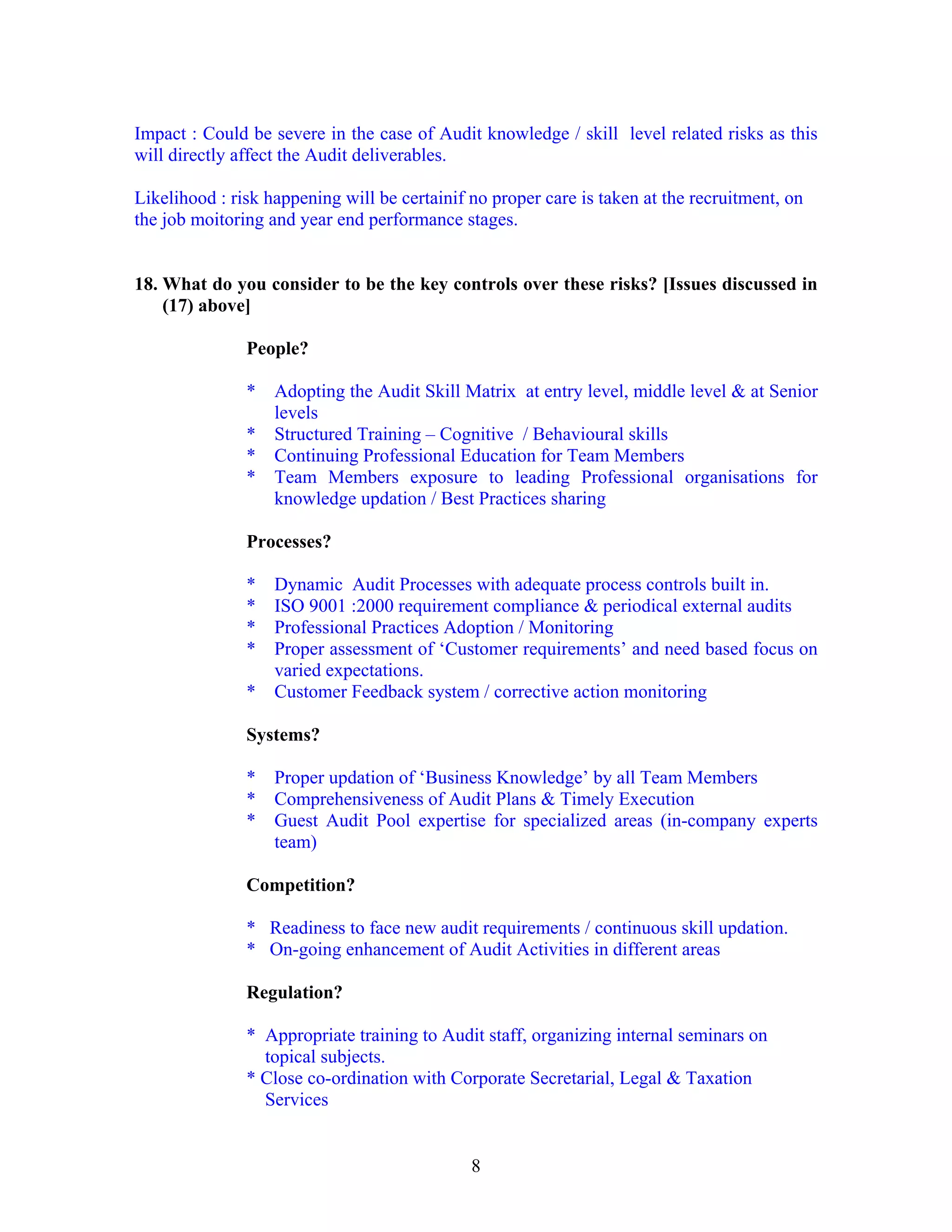 8
Impact : Could be severe in the case of Audit knowledge / skill level related risks as this
will directly affect the Audit deliverables.
Likelihood : risk happening will be certainif no proper care is taken at the recruitment, on
the job moitoring and year end performance stages.
18. What do you consider to be the key controls over these risks? [Issues discussed in
(17) above]
People?
* Adopting the Audit Skill Matrix at entry level, middle level & at Senior
levels
* Structured Training – Cognitive / Behavioural skills
* Continuing Professional Education for Team Members
* Team Members exposure to leading Professional organisations for
knowledge updation / Best Practices sharing
Processes?
* Dynamic Audit Processes with adequate process controls built in.
* ISO 9001 :2000 requirement compliance & periodical external audits
* Professional Practices Adoption / Monitoring
* Proper assessment of ‘Customer requirements’ and need based focus on
varied expectations.
* Customer Feedback system / corrective action monitoring
Systems?
* Proper updation of ‘Business Knowledge’ by all Team Members
* Comprehensiveness of Audit Plans & Timely Execution
* Guest Audit Pool expertise for specialized areas (in-company experts
team)
Competition?
* Readiness to face new audit requirements / continuous skill updation.
* On-going enhancement of Audit Activities in different areas
Regulation?
* Appropriate training to Audit staff, organizing internal seminars on
topical subjects.
* Close co-ordination with Corporate Secretarial, Legal & Taxation
Services
 