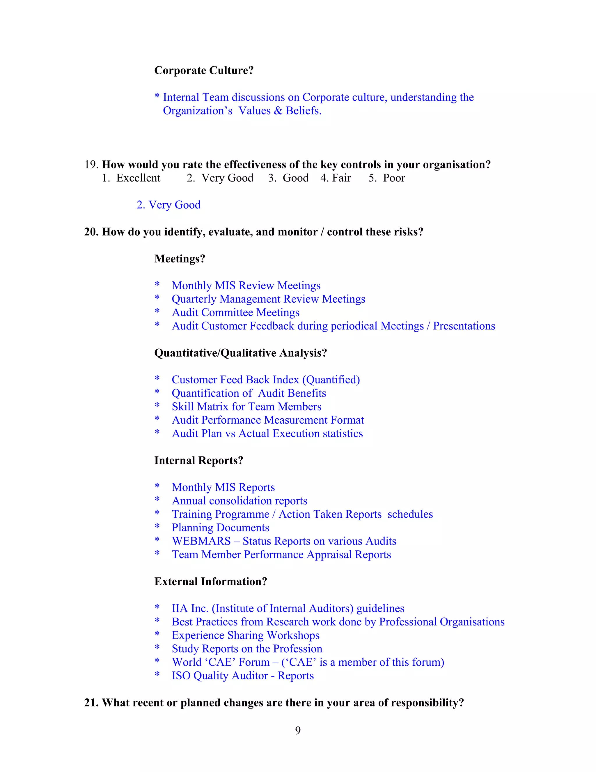 9
Corporate Culture?
* Internal Team discussions on Corporate culture, understanding the
Organization’s Values & Beliefs.
19. How would you rate the effectiveness of the key controls in your organisation?
1. Excellent 2. Very Good 3. Good 4. Fair 5. Poor
2. Very Good
20. How do you identify, evaluate, and monitor / control these risks?
Meetings?
* Monthly MIS Review Meetings
* Quarterly Management Review Meetings
* Audit Committee Meetings
* Audit Customer Feedback during periodical Meetings / Presentations
Quantitative/Qualitative Analysis?
* Customer Feed Back Index (Quantified)
* Quantification of Audit Benefits
* Skill Matrix for Team Members
* Audit Performance Measurement Format
* Audit Plan vs Actual Execution statistics
Internal Reports?
* Monthly MIS Reports
* Annual consolidation reports
* Training Programme / Action Taken Reports schedules
* Planning Documents
* WEBMARS – Status Reports on various Audits
* Team Member Performance Appraisal Reports
External Information?
* IIA Inc. (Institute of Internal Auditors) guidelines
* Best Practices from Research work done by Professional Organisations
* Experience Sharing Workshops
* Study Reports on the Profession
* World ‘CAE’ Forum – (‘CAE’ is a member of this forum)
* ISO Quality Auditor - Reports
21. What recent or planned changes are there in your area of responsibility?
 