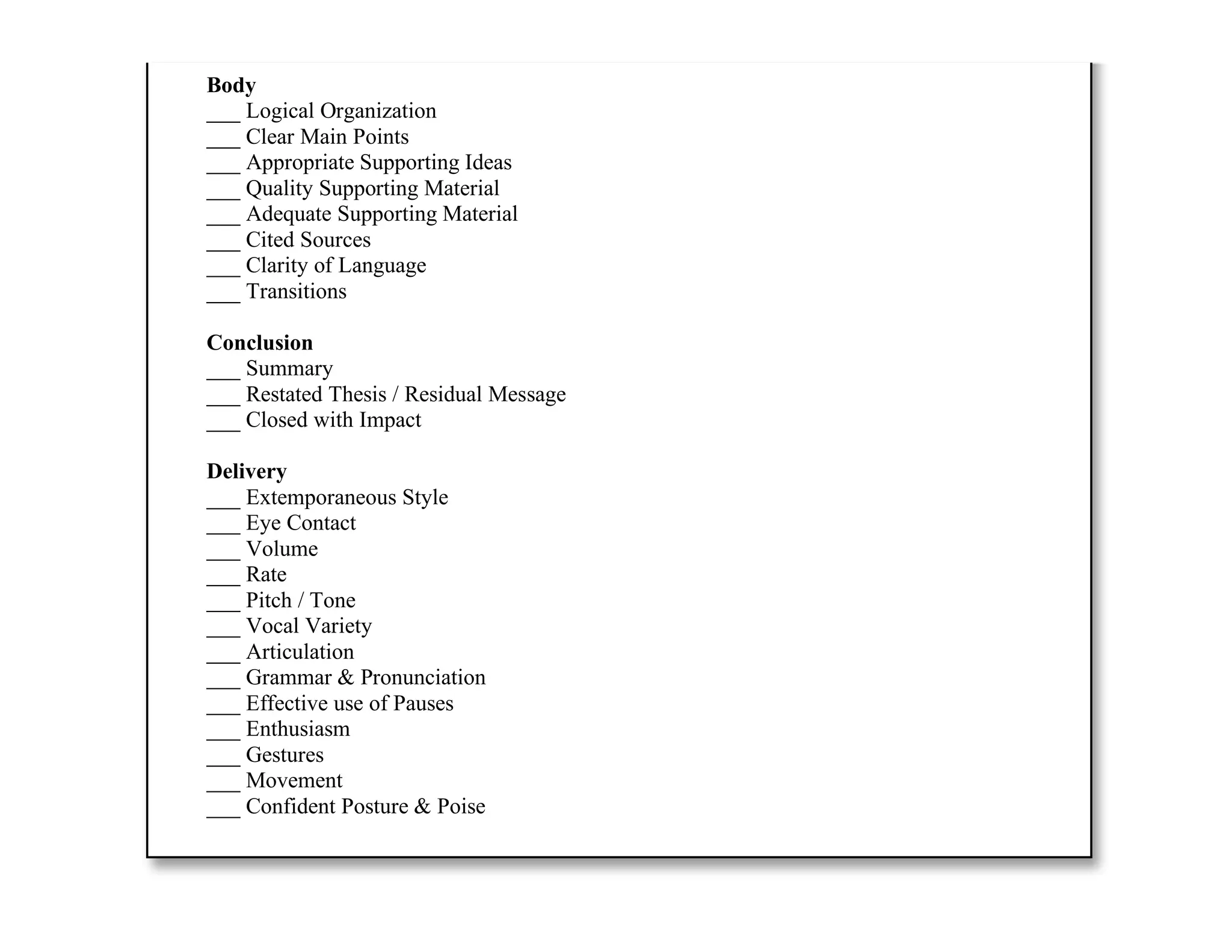 ___ Announced Thesis
___ Previewed Main Points
Body
___ Logical Organization
___ Clear Main Points
___ Appropriate Supporting Ideas
___ Quality Supporting Material
___ Adequate Supporting Material
___ Cited Sources
___ Clarity of Language
___ Transitions
Conclusion
___ Summary
___ Restated Thesis / Residual Message
___ Closed with Impact
Delivery
___ Extemporaneous Style
___ Eye Contact
___ Volume
___ Rate
___ Pitch / Tone
___ Vocal Variety
___ Articulation
___ Grammar & Pronunciation
___ Effective use of Pauses
___ Enthusiasm
___ Gestures
___ Movement
___ Confident Posture & Poise
Additional Comments:
 
