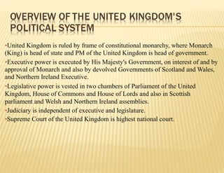 •United Kingdom is ruled by frame of constitutional monarchy, where Monarch
(King) is head of state and PM of the United Kingdom is head of government.
•Executive power is executed by His Majesty's Government, on interest of and by
approval of Monarch and also by devolved Governments of Scotland and Wales,
and Northern Ireland Executive.
•Legislative power is vested in two chambers of Parliament of the United
Kingdom, House of Commons and House of Lords and also in Scottish
parliament and Welsh and Northern Ireland assemblies.
•Judiciary is independent of executive and legislature.
•Supreme Court of the United Kingdom is highest national court.
OVERVIEW OF THE UNITED KINGDOM'S
POLITICAL SYSTEM
 