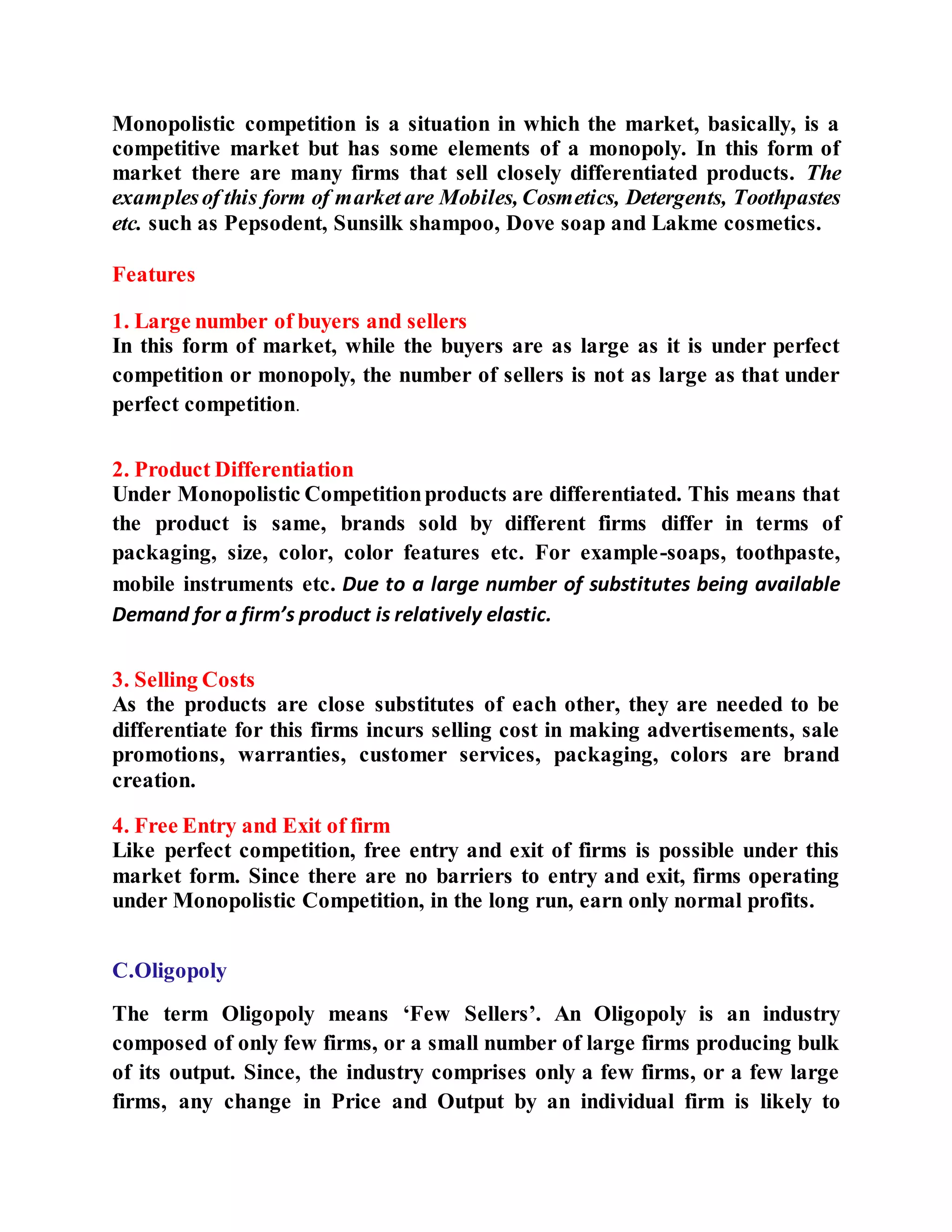 Monopolistic competition is a situation in which the market, basically, is a
competitive market but has some elements of a monopoly. In this form of
market there are many firms that sell closely differentiated products. The
examplesof this form of market are Mobiles, Cosmetics, Detergents, Toothpastes
etc. such as Pepsodent, Sunsilk shampoo, Dove soap and Lakme cosmetics.
Features
1. Large number of buyers and sellers
In this form of market, while the buyers are as large as it is under perfect
competition or monopoly, the number of sellers is not as large as that under
perfect competition.
2. Product Differentiation
Under Monopolistic Competitionproducts are differentiated. This means that
the product is same, brands sold by different firms differ in terms of
packaging, size, color, color features etc. For example-soaps, toothpaste,
mobile instruments etc. Due to a large number of substitutes being available
Demand for a firm’s product is relatively elastic.
3. Selling Costs
As the products are close substitutes of each other, they are needed to be
differentiate for this firms incurs selling cost in making advertisements, sale
promotions, warranties, customer services, packaging, colors are brand
creation.
4. Free Entry and Exit of firm
Like perfect competition, free entry and exit of firms is possible under this
market form. Since there are no barriers to entry and exit, firms operating
under Monopolistic Competition, in the long run, earn only normal profits.
C.Oligopoly
The term Oligopoly means ‘Few Sellers’. An Oligopoly is an industry
composed of only few firms, or a small number of large firms producing bulk
of its output. Since, the industry comprises only a few firms, or a few large
firms, any change in Price and Output by an individual firm is likely to
 