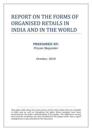 REPORT ON THE FORMS OF
ORGANISED RETAILS IN
INDIA AND IN THE WORLD
PREPAIRED BY:
Priyom Majumder
October, 2018
This paper talks about the various forms of the retail outlets that are available
in India and as well as throughout the globe. Some examples have been
mentioned for the better understanding of the project. The differences among
them and the similarities are also mentioned in the project work. Also a report
of plagiarism is also attached to this document.
 