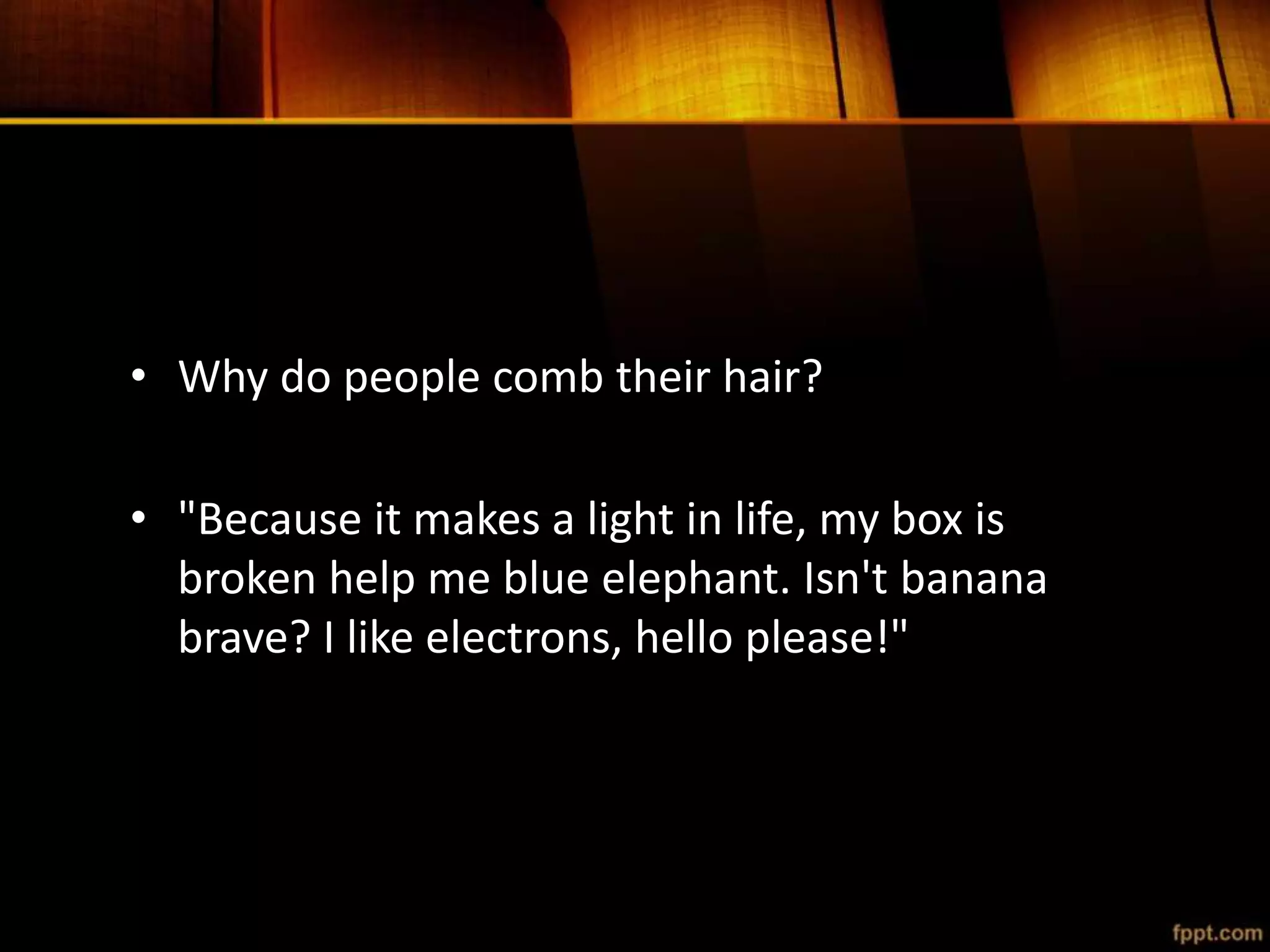 • Why do people comb their hair?
• "Because it makes a light in life, my box is
broken help me blue elephant. Isn't banana
brave? I like electrons, hello please!"
 