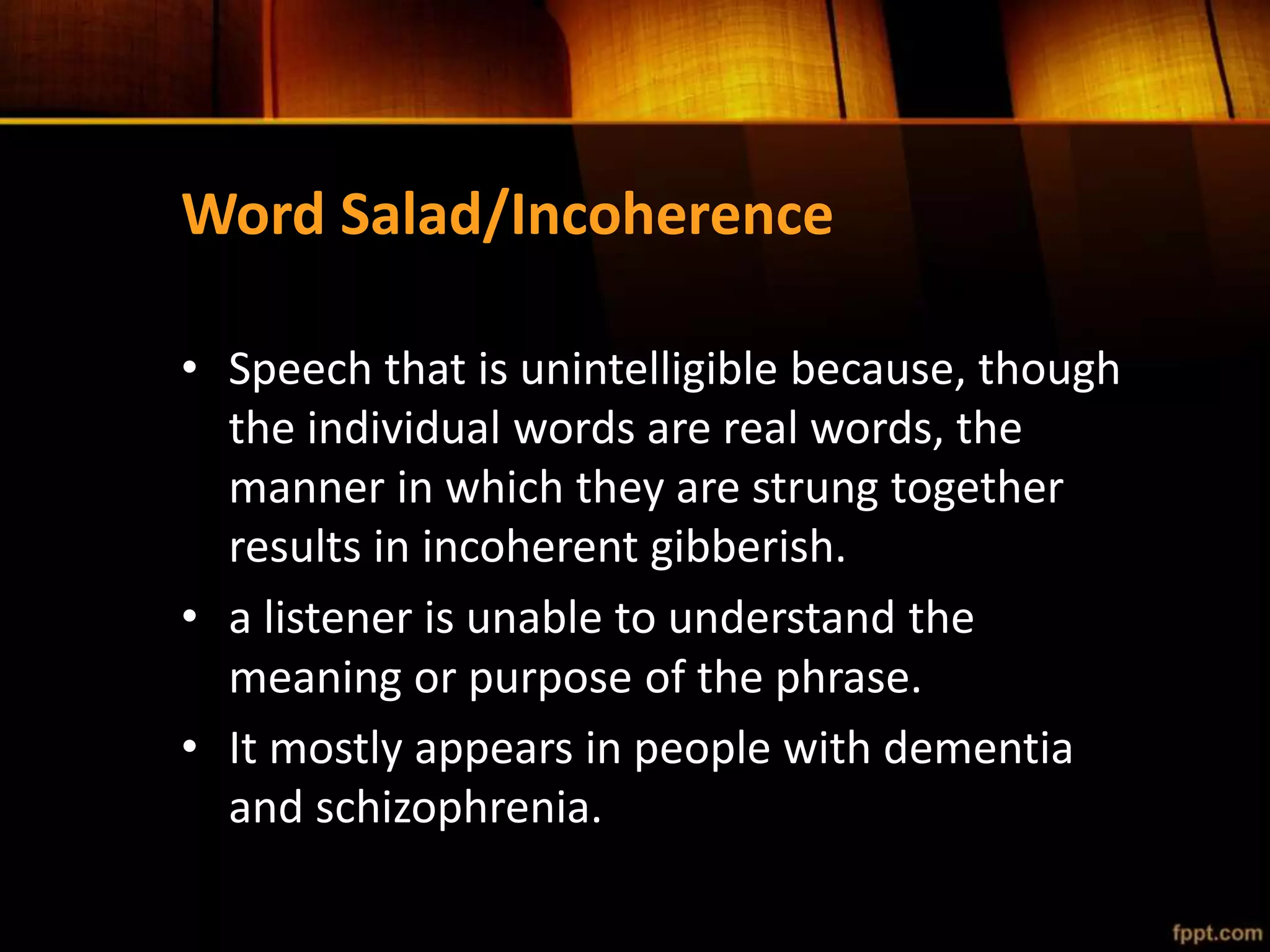 Word Salad/Incoherence
• Speech that is unintelligible because, though
the individual words are real words, the
manner in which they are strung together
results in incoherent gibberish.
• a listener is unable to understand the
meaning or purpose of the phrase.
• It mostly appears in people with dementia
and schizophrenia.
 