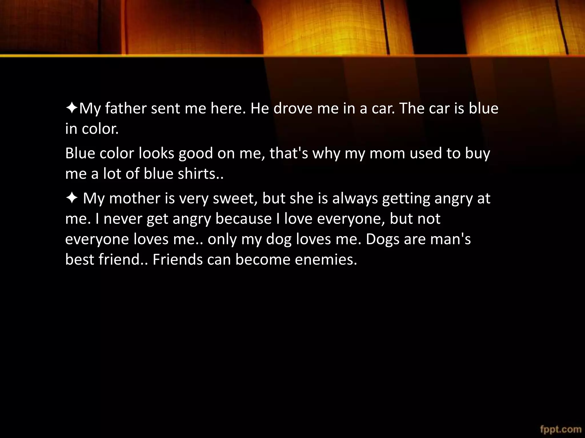 ✦My father sent me here. He drove me in a car. The car is blue
in color.
Blue color looks good on me, that's why my mom used to buy
me a lot of blue shirts..
✦ My mother is very sweet, but she is always getting angry at
me. I never get angry because I love everyone, but not
everyone loves me.. only my dog loves me. Dogs are man's
best friend.. Friends can become enemies.
 