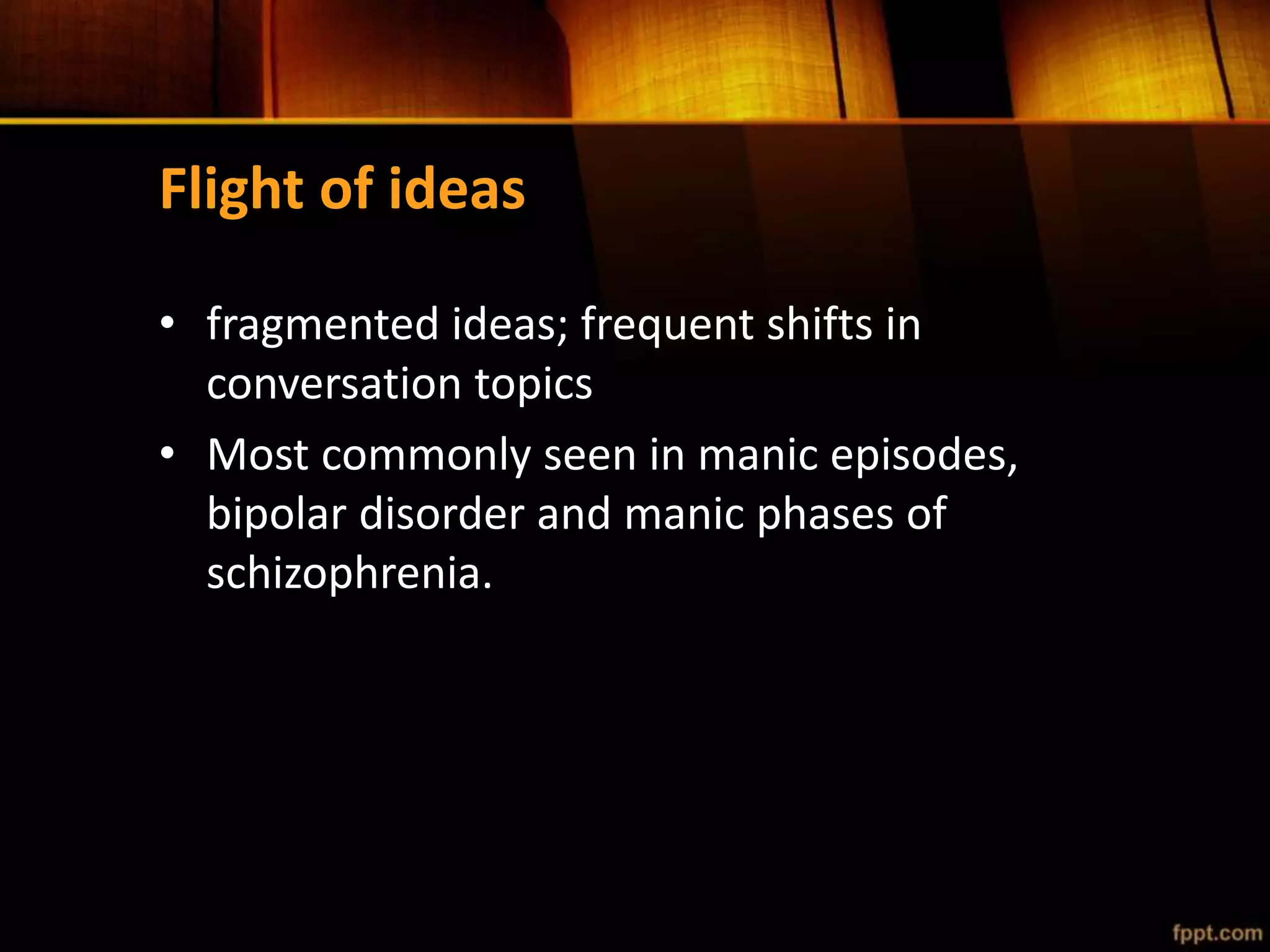 Flight of ideas
• fragmented ideas; frequent shifts in
conversation topics
• Most commonly seen in manic episodes,
bipolar disorder and manic phases of
schizophrenia.
 