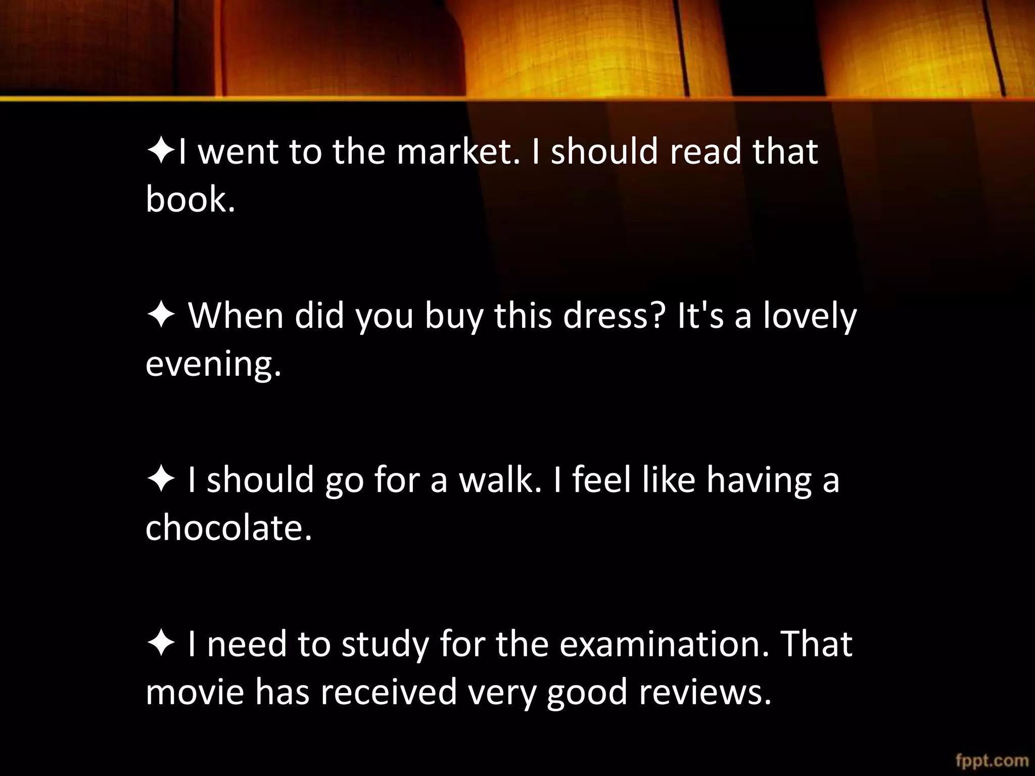 ✦I went to the market. I should read that
book.
✦ When did you buy this dress? It's a lovely
evening.
✦ I should go for a walk. I feel like having a
chocolate.
✦ I need to study for the examination. That
movie has received very good reviews.
 