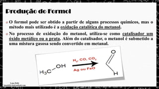 Produção do Formol
O formol pode ser obtido a partir de alguns processos químicos, mas o
método mais utilizado é a oxidação catalítica do metanol.
No processo de oxidação do metanol, utiliza-se como catalisador um
óxido metálico ou a prata. Além do catalisador, o metanol é submetido a
uma mistura gasosa sendo convertido em metanal.
 