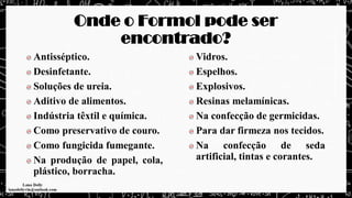 Onde o Formol pode ser
encontrado?
Antisséptico.
Desinfetante.
Soluções de ureia.
Aditivo de alimentos.
Indústria têxtil e química.
Como preservativo de couro.
Como fungicida fumegante.
Na produção de papel, cola,
plástico, borracha.
Vidros.
Espelhos.
Explosivos.
Resinas melamínicas.
Na confecção de germicidas.
Para dar firmeza nos tecidos.
Na confecção de seda
artificial, tintas e corantes.
 