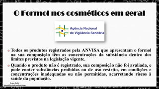 O Formol nos cosméticos em geral
Todos os produtos registrados pela ANVISA que apresentam o formol
na sua composição têm as concentrações da substância dentro dos
limites previstos na legislação vigente.
Quando o produto não é registrado, sua composição não foi avaliada, e
pode conter substâncias proibidas ou de uso restrito, em condições e
concentrações inadequadas ou não permitidas, acarretando riscos à
saúde da população.
 