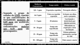 Segundo o grupo de
estudos da OMS, conclui-
se que concentrações de
formaldeído menores de
0,05 ppm são aceitáveis,
enquanto que
concentrações maiores
que 0,10 ppm são
preocupantes.
Média de
Concentração
Tempo médio Efeitos à saúde
0,8 - 1 ppm Exposições repetidas Percepção olfativa
Até 2 ppm
Única ou repetida
exposição
Irritante aos olhos,
nariz e garganta
3 – 5 ppm 30 minutos
Lacrimação e
intolerância por
algumas pessoas
10 – 20 ppm
Tempo não
especificado
Dificuldade na
respiração e forte
lacrimação
25 – 50 ppm
Tempo não
especificado
Edema pulmonar,
pneumonia e perigo
de vida
50 – 100 ppm
Tempo não
especificado
Pode causar a morte
 