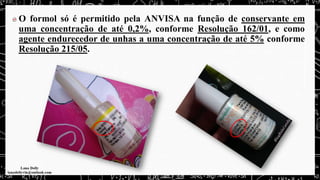 O formol só é permitido pela ANVISA na função de conservante em
uma concentração de até 0,2%, conforme Resolução 162/01, e como
agente endurecedor de unhas a uma concentração de até 5% conforme
Resolução 215/05.
 