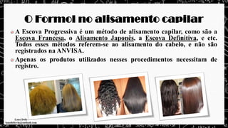 O Formol no alisamento capilar
A Escova Progressiva é um método de alisamento capilar, como são a
Escova Francesa, o Alisamento Japonês, a Escova Definitiva, e etc.
Todos esses métodos referem-se ao alisamento do cabelo, e não são
registrados na ANVISA.
Apenas os produtos utilizados nesses procedimentos necessitam de
registro.
 