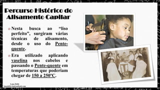 Percurso Histórico do
Alisamento Capilar
Nesta busca ao “liso
perfeito”, surgiram várias
técnicas de alisamento,
desde o uso do Pente-
quente.
Era utilizado aplicando
vaselina nos cabelos e
passando o Pente-quente em
temperaturas que poderiam
chegar de 150 a 250ºC.
 