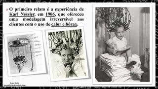 O primeiro relato é a experiência de
Karl Nessler, em 1906, que ofereceu
uma modelagem irreversível aos
clientes com o uso de calor e bórax.
 