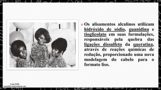 Os alisamentos alcalinos utilizam
hidróxido de sódio, guanidina e
tioglicolato em suas formulações,
responsáveis pela quebra das
ligações dissulfeto da queratina,
através de reações químicas de
redução, proporcionado uma nova
modelagem do cabelo para o
formato liso.
 