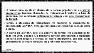 O formol como agente de alisamento se tornou popular com as escovas
progressivas, também chamadas de tratamentos brasileiros à base de
queratina, que combinam polímeros de silicone com alta concentração
de formol.
Porém, a utilização de formaldeído em produtos de alisamento foi
proibida pela ANVISA, visto que possuem consequências danosas sobre
a saúde.
O alerta da ANVISA pelo uso abusivo de formol em alisamentos foi
dado em 2005, quando 332 mulheres cariocas procuraram a vigilância
sanitária com reações à técnica de escova progressiva, que iam desde
queimaduras do couro cabeludo até problemas respiratórios.
 