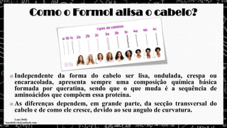 Como o Formol alisa o cabelo?
Independente da forma do cabelo ser lisa, ondulada, crespa ou
encaracolada, apresenta sempre uma composição química básica
formada por queratina, sendo que o que muda é a sequência de
aminoácidos que compõem essa proteína.
As diferenças dependem, em grande parte, da secção transversal do
cabelo e de como ele cresce, devido ao seu angulo de curvatura.
 