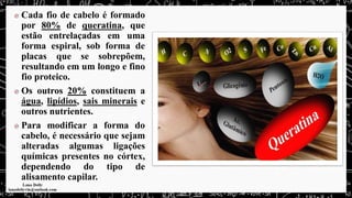 Cada fio de cabelo é formado
por 80% de queratina, que
estão entrelaçadas em uma
forma espiral, sob forma de
placas que se sobrepõem,
resultando em um longo e fino
fio proteico.
Os outros 20% constituem a
água, lipídios, sais minerais e
outros nutrientes.
Para modificar a forma do
cabelo, é necessário que sejam
alteradas algumas ligações
químicas presentes no córtex,
dependendo do tipo de
alisamento capilar.
 
