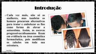 Introdução
Cada vez mais, não só as
mulheres, mas também os
homens procuram alternativas
para tratar e embelezar os fios
como forma de elevar a
autoestima. Assim, as escovas
progressivas/alisamentos ficam
em evidência na área cosmética
farmacêutica, pois modificam
os cabelos em toda sua
estrutura.
 