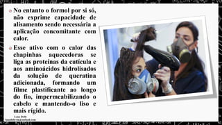 No entanto o formol por si só,
não exprime capacidade de
alisamento sendo necessária a
aplicação concomitante com
calor.
Esse ativo com o calor das
chapinhas aquecedoras se
liga as proteínas da cutícula e
aos aminoácidos hidrolisados
da solução de queratina
adicionada, formando um
filme plastificante ao longo
do fio, impermeabilizando o
cabelo e mantendo-o liso e
mais rígido.
 