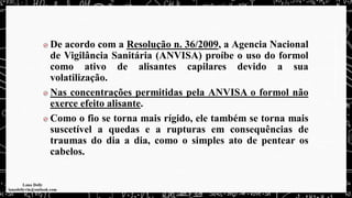 De acordo com a Resolução n. 36/2009, a Agencia Nacional
de Vigilância Sanitária (ANVISA) proíbe o uso do formol
como ativo de alisantes capilares devido a sua
volatilização.
Nas concentrações permitidas pela ANVISA o formol não
exerce efeito alisante.
Como o fio se torna mais rígido, ele também se torna mais
suscetível a quedas e a rupturas em consequências de
traumas do dia a dia, como o simples ato de pentear os
cabelos.
 