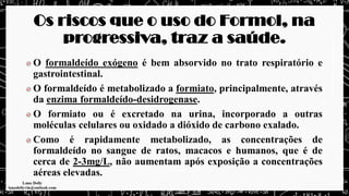Os riscos que o uso do Formol, na
progressiva, traz a saúde.
O formaldeído exógeno é bem absorvido no trato respiratório e
gastrointestinal.
O formaldeído é metabolizado a formiato, principalmente, através
da enzima formaldeído-desidrogenase.
O formiato ou é excretado na urina, incorporado a outras
moléculas celulares ou oxidado a dióxido de carbono exalado.
Como é rapidamente metabolizado, as concentrações de
formaldeído no sangue de ratos, macacos e humanos, que é de
cerca de 2-3mg/L, não aumentam após exposição a concentrações
aéreas elevadas.
 