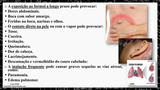 A exposição ao formol a longo prazo pode provocar:
▪ Dores abdominais.
▪ Boca com sabor amargo.
▪ Feridas na boca, narinas e olhos.
O contato direto na pele ou com o vapor pode provocar:
▪ Tosse.
▪ Coceira.
▪ Irritação.
▪ Queimadura.
▪ Dor de cabeça.
▪ Lacrimejamento.
▪ Descamação e vermelhidão do couro cabeludo:
A inalação frequente pode causar graves sequelas as vias aéreas,
como:
▪ Pneumonia.
▪ Edema pulmonar.
 