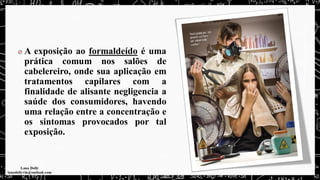 A exposição ao formaldeído é uma
prática comum nos salões de
cabelereiro, onde sua aplicação em
tratamentos capilares com a
finalidade de alisante negligencia a
saúde dos consumidores, havendo
uma relação entre a concentração e
os sintomas provocados por tal
exposição.
 