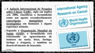 A Agência Internacional de Pesquisa
sobre Câncer (IARC, sigla em inglês)
,em 2006, classificou o formaldeído
como um agente reconhecidamente
cancerígeno, mutagênico e
teratogênico em humanos e alguns
espécimes animais.
Segundo a Organização Mundial da
Saúde (OMS), o formaldeído está
relacionado ao aparecimento de
tumores no nariz, boca, faringe,
laringe e traqueia, e também ao
desenvolvimento de leucemia.
 