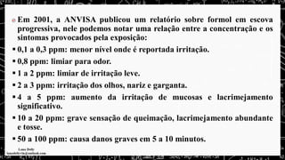 Em 2001, a ANVISA publicou um relatório sobre formol em escova
progressiva, nele podemos notar uma relação entre a concentração e os
sintomas provocados pela exposição:
▪ 0,1 a 0,3 ppm: menor nível onde é reportada irritação.
▪ 0,8 ppm: limiar para odor.
▪ 1 a 2 ppm: limiar de irritação leve.
▪ 2 a 3 ppm: irritação dos olhos, nariz e garganta.
▪ 4 a 5 ppm: aumento da irritação de mucosas e lacrimejamento
significativo.
▪ 10 a 20 ppm: grave sensação de queimação, lacrimejamento abundante
e tosse.
▪ 50 a 100 ppm: causa danos graves em 5 a 10 minutos.
 