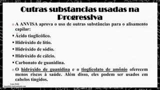 Outras substancias usadas na
Progressiva
A ANVISA aprova o uso de outras substâncias para o alisamento
capilar:
▪ Ácido tioglicólico.
▪ Hidróxido de lítio.
▪ Hidróxido de sódio.
▪ Hidróxido de cálcio.
▪ Carbonato de guanidina.
O hidróxido de guanidina e o tioglicolato de amônio oferecem
menos riscos à saúde. Além disso, eles podem ser usados em
cabelos tingidos.
 