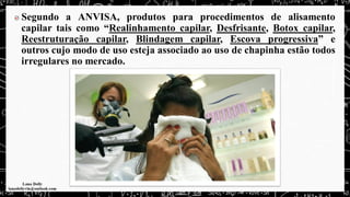 Segundo a ANVISA, produtos para procedimentos de alisamento
capilar tais como “Realinhamento capilar, Desfrisante, Botox capilar,
Reestruturação capilar, Blindagem capilar, Escova progressiva” e
outros cujo modo de uso esteja associado ao uso de chapinha estão todos
irregulares no mercado.
 