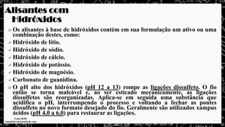 Alisantes com
Hidróxidos
Os alisantes à base de hidróxidos contém em sua formulação um ativo ou uma
combinação destes, como:
✓ Hidróxido de lítio.
✓ Hidróxido de sódio.
✓ Hidróxido de cálcio.
✓ Hidróxido de potássio.
✓ Hidróxido de magnésio.
✓ Carbonato de guanidina.
O pH alto dos hidróxidos (pH 12 a 13) rompe as ligações dissulfeto. O fio
então se torna maleável e, ao ser esticado mecanicamente, as ligações
dissulfetos são reorganizadas. Aplica-se em seguida uma substância que
acidifica o pH, interrompendo o processo e voltando a fechar as pontes
dissulfeto no novo formato desejado do fio. Geralmente são utilizados xampus
ácidos (pH 4,0 a 6,0) para restaurar as ligações.
 
