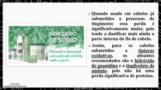 Quando usado em cabelos já
submetidos a processos de
tingimento essa perda é
significativamente maior, pois
tende a danificar mais ainda a
parte interna do fio de cabelo.
Assim, para os cabelos
submetidos a tinturas
oxidativas, os alisantes
recomendados são o hidróxido
de guanidina e o tioglicolato de
amônio, pois não há uma
perda significativa de proteína.
 