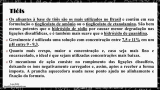 Tióis
Os alisantes à base de tióis são os mais utilizados no Brasil e contêm em sua
formulação o tioglicolato de amônio ou o tioglicolato de etanolamina. São bem
menos potentes que o hidróxido de sódio por causar menor degradação nas
ligações dissulfídicas, e é também mais suave que o hidróxido de guanidina.
Geralmente é utilizada uma solução com concentração entre 7,5 e 11% em um
pH entre 9 - 9,3.
Quanto mais crespo, maior a concentração e, caso seja mais fino e
encaracolado, o ideal é que sejam utilizadas concentrações mais baixas.
O mecanismo de ação consiste no rompimento das ligações dissulfeto,
deixando os íons negativamente carregados e, assim, aptos a receber a forma
imposta. A prancha aquecedora usada nesse ponto ajuda no alinhamento e
fixação do formato.
 