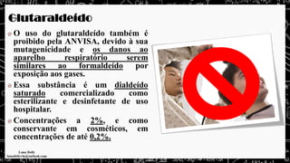 Glutaraldeído
O uso do glutaraldeído também é
proibido pela ANVISA, devido à sua
mutagenicidade e os danos ao
aparelho respiratório serem
similares ao formaldeído por
exposição aos gases.
Essa substância é um dialdeído
saturado comercializado como
esterilizante e desinfetante de uso
hospitalar.
Concentrações a 2%, e como
conservante em cosméticos, em
concentrações de até 0,2%.
 