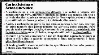 Carbocisteína e
Ácido Glioxilíco
A carbocisteína é um aminoácido dibásico que reduz o volume dos
cabelos por até 90%, hidrata e também dá brilho aos cabelos. Ela sela a
cutícula dos fios, ajuda na reconstrução da fibra capilar, reduz o volume
e, se utilizada de forma gradual, dá o efeito de alisamento.
Assim, a carbocisteína por si só não alisa os cabelos e, por isso, esse tipo
de ativo também não possui registro na ANVISA como alisante. Para
que ela tenha esse tipo de ação, é necessário um processo de oxidação das
ligações de cistina num pH baixo, no qual é utilizado o ácido glioxílico.
Durante o processo é necessário o uso de chapinhas aquecedoras para se
obter o efeito liso, e quando submetido a altas temperaturas o ácido
glioxílico libera formol.
O ácido glioxílico e outras substâncias que liberam formol não possuem
o cheiro característico dele.
 
