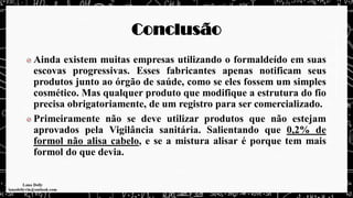 Conclusão
Ainda existem muitas empresas utilizando o formaldeído em suas
escovas progressivas. Esses fabricantes apenas notificam seus
produtos junto ao órgão de saúde, como se eles fossem um simples
cosmético. Mas qualquer produto que modifique a estrutura do fio
precisa obrigatoriamente, de um registro para ser comercializado.
Primeiramente não se deve utilizar produtos que não estejam
aprovados pela Vigilância sanitária. Salientando que 0,2% de
formol não alisa cabelo, e se a mistura alisar é porque tem mais
formol do que devia.
 