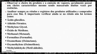 Observar o cheiro do produto e a emissão de vapores, geralmente possui
um cheiro característico mesmo sendo mascarado muitas vezes por
essências.
Analisar sempre os rótulos e registros dos produtos utilizados e comprados
para esse fim. É importante verificar ainda se no rótulo não há termos
como:
▪ Ácido glioxílico.
▪ Aldeído Fórmico.
▪ Methylene Glycol.
▪ Óxido de Metileno.
▪ Methanal (Metanal).
▪ Formalina (Formalin).
▪ Oxomethane (Oximetano).
▪ Oxymethylene (Oximetileno).
▪ Methylaldehyde (Metil aldeído).
 
