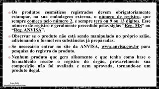 Os produtos cosméticos registrados devem obrigatoriamente
estampar, na sua embalagem externa, o número de registro, que
sempre começa pelo número 2, e sempre terá ou 9 ou 13 dígitos. Esse
número de registro é geralmente precedido pelas siglas “Reg. MS” ou
“Reg. ANVISA”.
Observar se o produto não está sendo manipulado no próprio salão,
adicionando o formol em substâncias já preparadas.
Se necessário entrar no site da ANVISA, www.anvisa.gov.br para
pesquisa do registro do produto.
Nenhum produto que gera alisamento e que tenha como base o
formaldeído recebe o registro do órgão, provavelmente sua
composição não foi avaliada e nem aprovada, tornando-se um
produto ilegal.
 