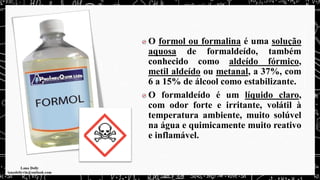 O formol ou formalina é uma solução
aquosa de formaldeído, também
conhecido como aldeído fórmico,
metil aldeído ou metanal, a 37%, com
6 a 15% de álcool como estabilizante.
O formaldeído é um líquido claro,
com odor forte e irritante, volátil à
temperatura ambiente, muito solúvel
na água e quimicamente muito reativo
e inflamável.
 