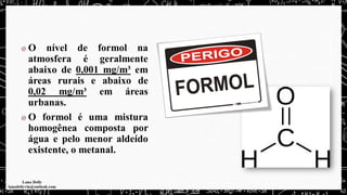 O nível de formol na
atmosfera é geralmente
abaixo de 0,001 mg/m³ em
áreas rurais e abaixo de
0,02 mg/m³ em áreas
urbanas.
O formol é uma mistura
homogênea composta por
água e pelo menor aldeído
existente, o metanal.
 