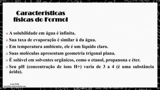 Características
físicas do Formol
A solubilidade em água é infinita.
Sua taxa de evaporação é similar à da água.
Em temperatura ambiente, ele é um líquido claro.
Suas moléculas apresentam geometria trigonal plana.
É solúvel em solventes orgânicos, como o etanol, propanona e éter.
Seu pH (concentração de íons H+) varia de 3 a 4 (é uma substância
ácida).
 