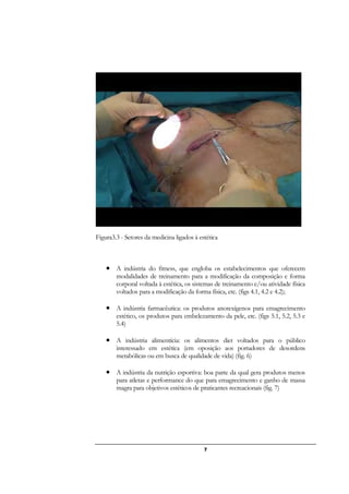 7
Figura3.3 - Setores da medicina ligados à estética
• A indústria do fitness, que engloba os estabelecimentos que oferecem
modalidades de treinamento para a modificação da composição e forma
corporal voltada à estética, os sistemas de treinamento e/ou atividade física
voltados para a modificação da forma física, etc. (figs 4.1, 4.2 e 4.2);
• A indústria farmacêutica: os produtos anorexígenos para emagrecimento
estético, os produtos para embelezamento da pele, etc. (figs 5.1, 5.2, 5.3 e
5.4)
• A indústria alimentícia: os alimentos diet voltados para o público
interessado em estética (em oposição aos portadores de desordens
metabólicas ou em busca de qualidade de vida) (fig. 6)
• A indústria da nutrição esportiva: boa parte da qual gera produtos menos
para atletas e performance do que para emagrecimento e ganho de massa
magra para objetivos estéticos de praticantes recreacionais (fig. 7)
 