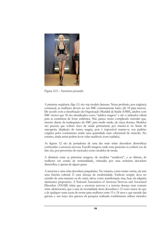 16
Figura 12.5 – Anoréxica posando
A primeira seqüência (figs 11) são top models famosas. Nesta profissão, por exigência
contratual, as mulheres devem ter um IMC extremamente baixo (de 18 para menos).
De acordo com a classificação da Organização Mundial da Saúde (OMS), adultos com
IMC menor que 18 são classificados como “adultos magros” e são o indicador oficial
para as estatísticas de fome endêmica. Não parece muito complicado entender que,
mesmo diante da inadequação do IMC para medir saúde, ele meça doença. Modelos
são pessoas que sofrem risco de saúde permanente por manter-se no limiar da
sarcopenia (depleção de massa magra), pois é impossível manter-se nos padrões
exigidos pelos contratantes tendo uma quantidade mais substancial de músculo. No
entanto, ainda assim podem levar vidas saudáveis (com cuidado).
As figuras 12 são de portadoras de uma das mais sérias desordens dismórficas
conhecidas: a anorexia nervosa. Escolhi imagens onde estas pacientes se exibem (ou de
fato são, por perversões do mercado) como modelos de moda.
A distância entre as primeiras imagens, de modelos “saudáveis”, e as últimas, de
mulheres em estado de terminalidade, vitimadas por uma seríssima desordem
dismórfica, é apenas de alguns graus.
A anorexia é uma séria desordem psiquiátrica. No entanto, como tantas outras, ela tem
uma história cultural. É uma doença da modernidade. Embora sempre deva ter
existido de uma maneira ou de outra, talvez como manifestação rara, hoje ela adquiriu
alarmantes proporções. A National Association of Anorexia Nervosa and Associated
Disorders (ANAD) relata que a anorexia nervosa é a terceira doença mais comum
entre adolescentes, que a taxa de mortalidade desta desordem é 12 vezes maior do que
a de qualquer outra causa de morte para mulheres entre 15 e 24 anos e que metade das
garotas e um terço dos garotos da pesquisa realizada confirmaram utilizar métodos
 